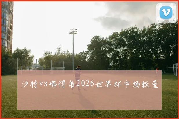 沙特vs佛得角2026世界杯中场较量