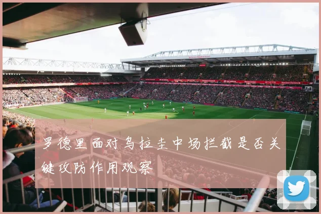 罗德里面对乌拉圭中场拦截是否关键攻防作用观察