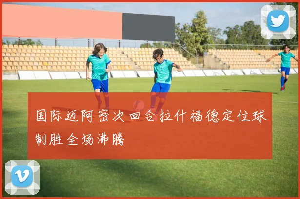 国际迈阿密次回合拉什福德定位球制胜全场沸腾