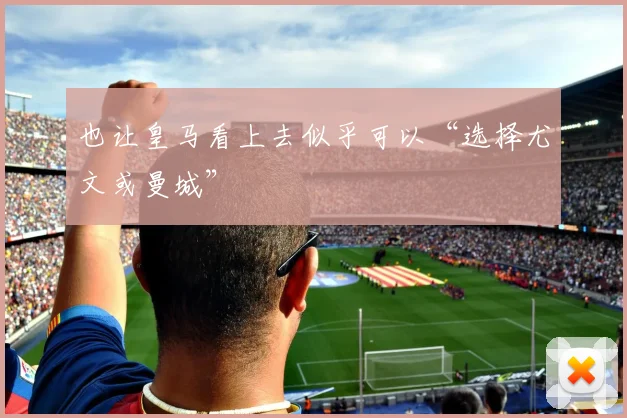 也让皇马看上去似乎可以“选择尤文或曼城”