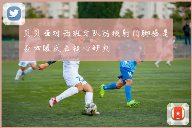 贝贝面对西班牙队防线射门脚感是否回暖反击核心研判