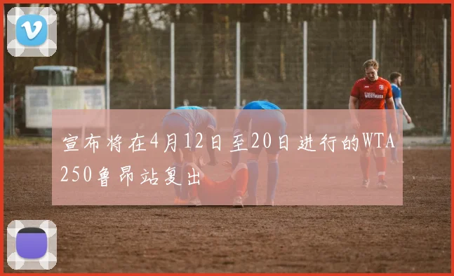宣布将在4月12日至20日进行的WTA250鲁昂站复出