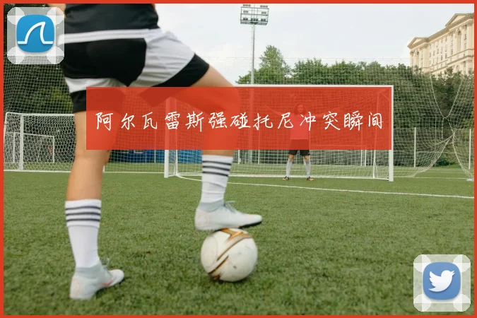 阿尔瓦雷斯强碰托尼冲突瞬间