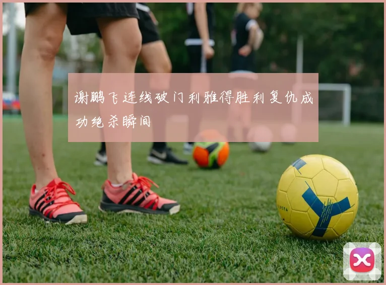 谢鹏飞连线破门利雅得胜利复仇成功绝杀瞬间