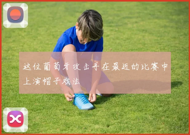 这位葡萄牙攻击手在最近的比赛中上演帽子戏法