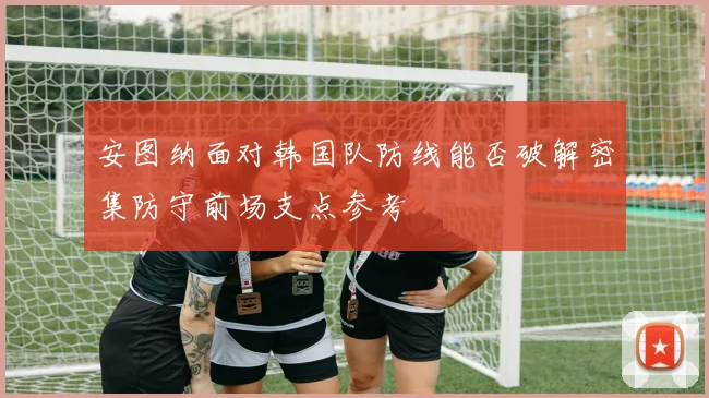 安图纳面对韩国队防线能否破解密集防守前场支点参考