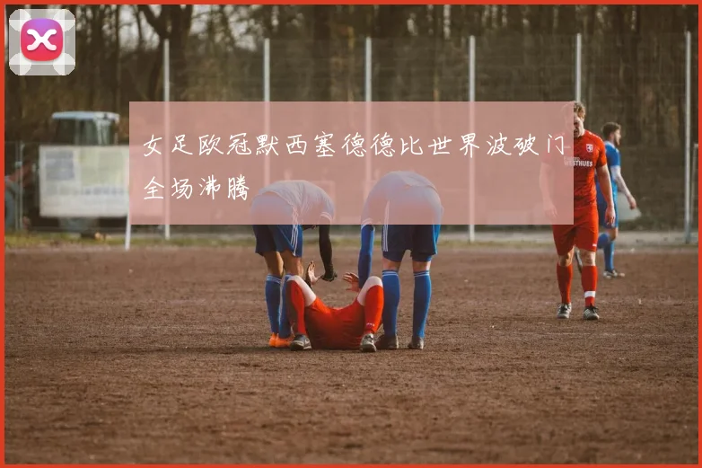 女足欧冠默西塞德德比世界波破门全场沸腾