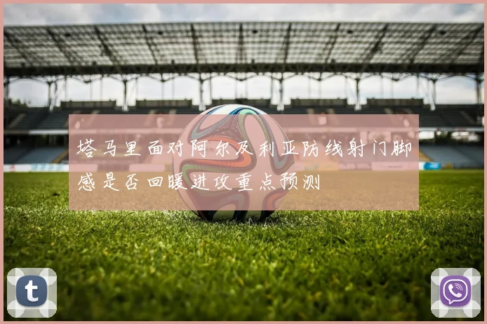 塔马里面对阿尔及利亚防线射门脚感是否回暖进攻重点预测