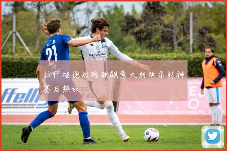 拉什福德边路狂飙意大利绝杀封神赛后热议