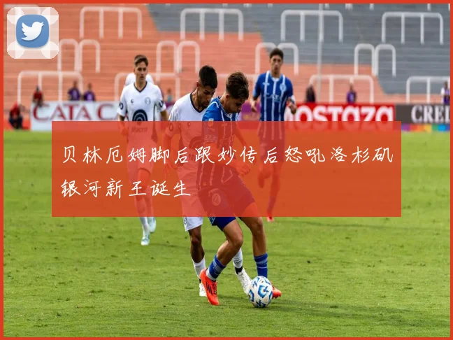 贝林厄姆脚后跟妙传后怒吼洛杉矶银河新王诞生