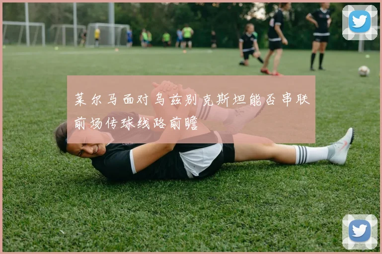 莱尔马面对乌兹别克斯坦能否串联前场传球线路前瞻