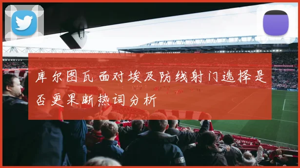 库尔图瓦面对埃及防线射门选择是否更果断热词分析