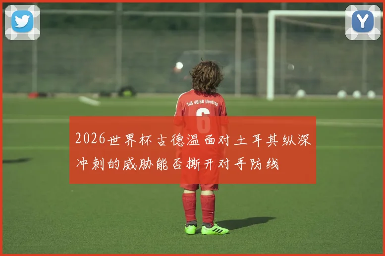 2026世界杯古德温面对土耳其纵深冲刺的威胁能否撕开对手防线