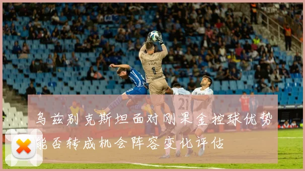 乌兹别克斯坦面对刚果金控球优势能否转成机会阵容变化评估