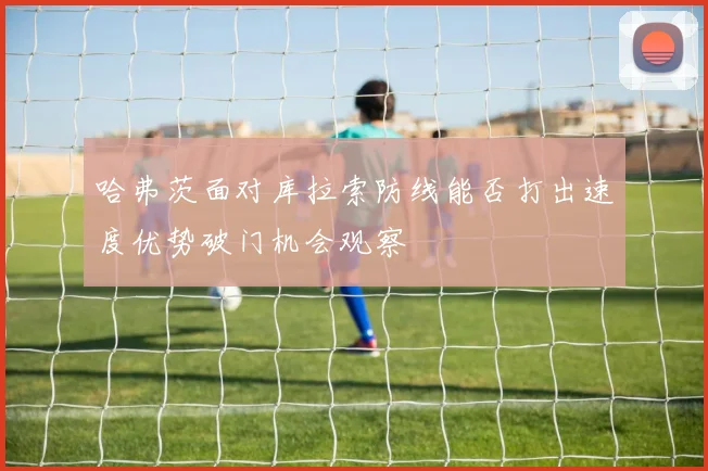 哈弗茨面对库拉索防线能否打出速度优势破门机会观察