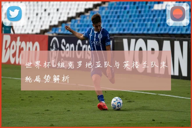 世界杯L组克罗地亚队与英格兰队末轮局势解析