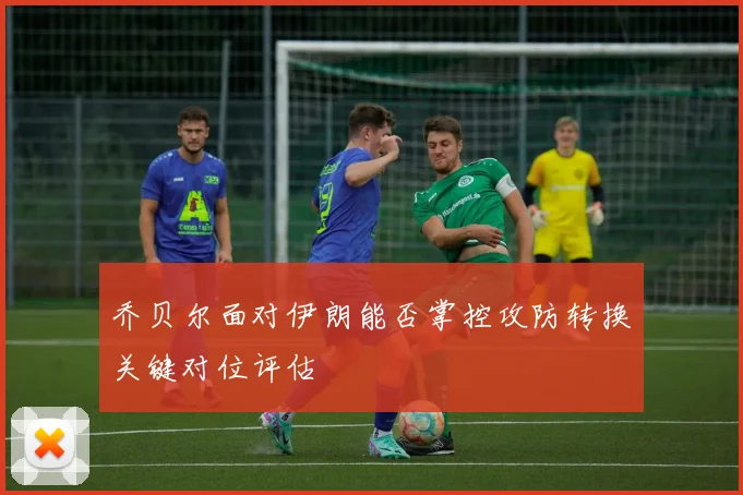 乔贝尔面对伊朗能否掌控攻防转换关键对位评估