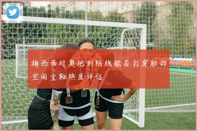 梅西面对奥地利防线能否打穿肋部空间金靴热度评估