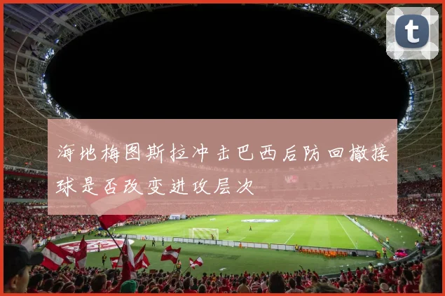 海地梅图斯拉冲击巴西后防回撤接球是否改变进攻层次