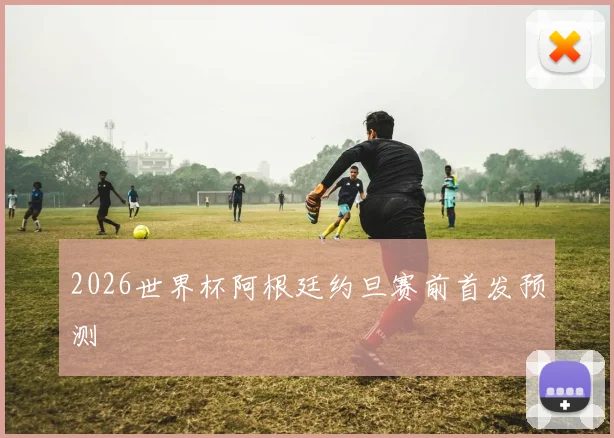2026世界杯阿根廷约旦赛前首发预测