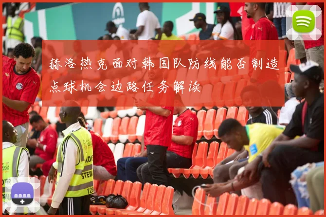 赫洛热克面对韩国队防线能否制造点球机会边路任务解读