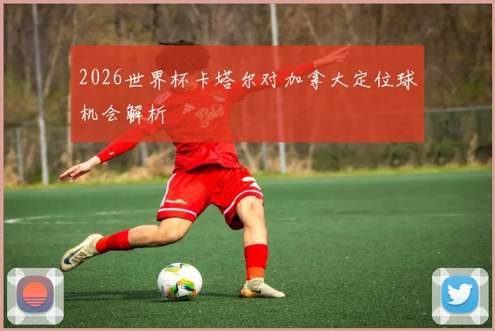 2026世界杯卡塔尔对加拿大定位球机会解析