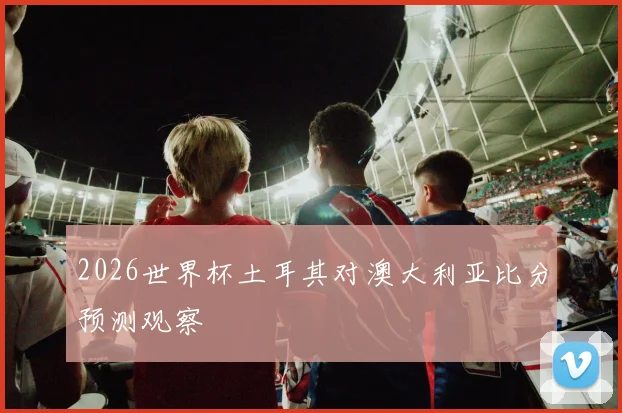2026世界杯土耳其对澳大利亚比分预测观察