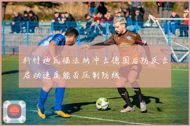 科特迪瓦福法纳冲击德国后防反击启动速度能否压制防线