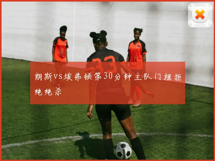 朗斯vs埃弗顿第30分钟主队门框拒绝绝杀