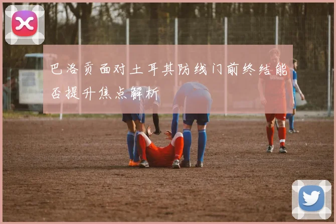 巴洛贡面对土耳其防线门前终结能否提升焦点解析