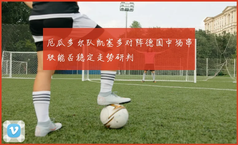 厄瓜多尔队凯塞多对阵德国中场串联能否稳定走势研判