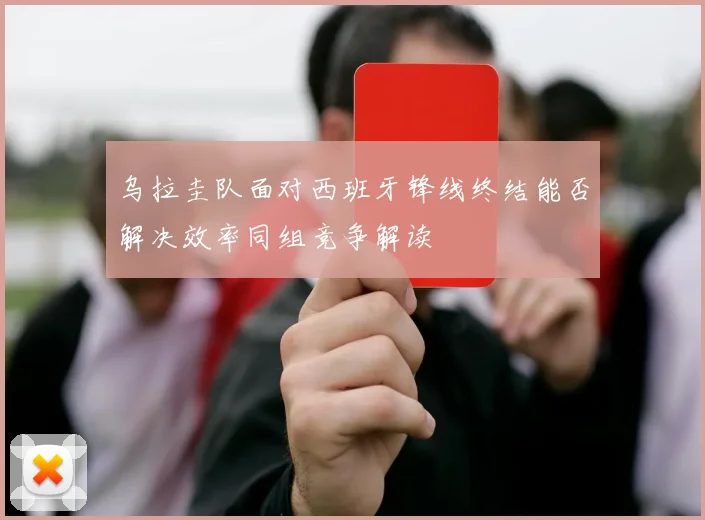 乌拉圭队面对西班牙锋线终结能否解决效率同组竞争解读