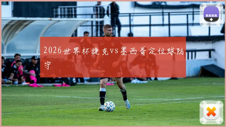 2026世界杯捷克vs墨西哥定位球防守