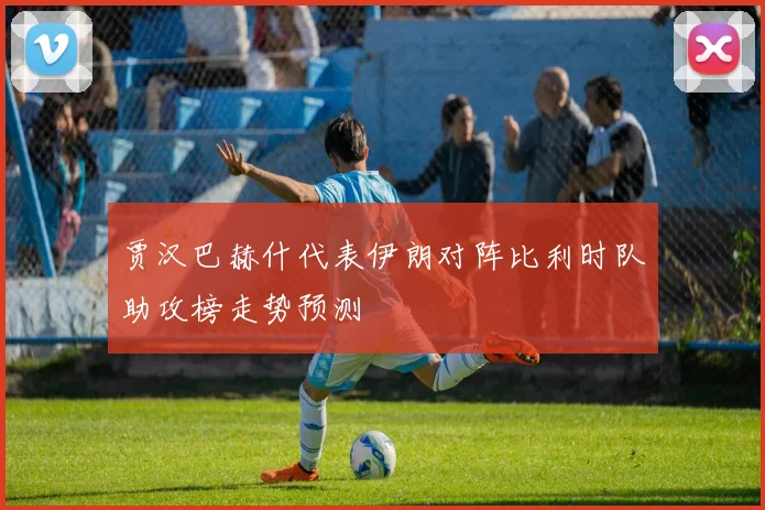 贾汉巴赫什代表伊朗对阵比利时队助攻榜走势预测