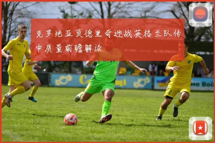 克罗地亚莫德里奇迎战英格兰队传中质量前瞻解读