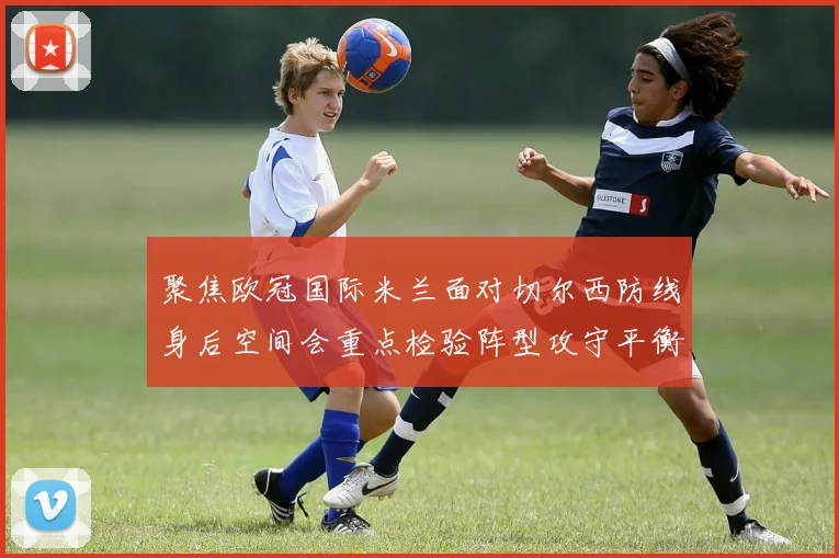 聚焦欧冠国际米兰面对切尔西防线身后空间会重点检验阵型攻守平衡