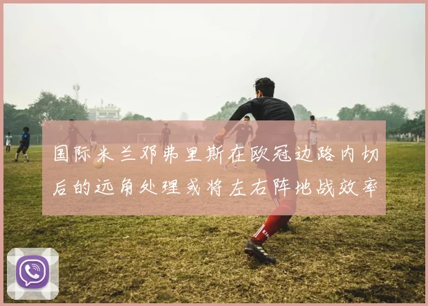 国际米兰邓弗里斯在欧冠边路内切后的远角处理或将左右阵地战效率