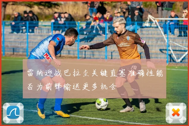 雷纳迎战巴拉圭关键直塞准确性能否为前锋输送更多机会