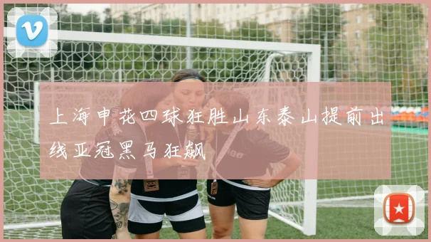 上海申花四球狂胜山东泰山提前出线亚冠黑马狂飙