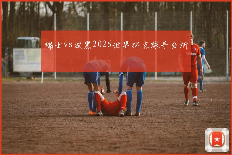 瑞士vs波黑2026世界杯点球手分析