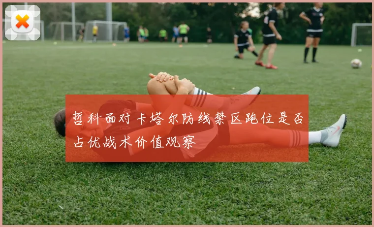 哲科面对卡塔尔防线禁区跑位是否占优战术价值观察