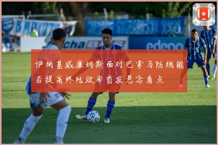 伊纳基威廉姆斯面对巴拿马防线能否提高终结效率首发悬念看点